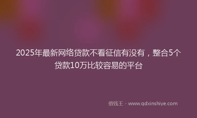 2025年最新网络贷款不看征信有没有，整合5个贷款10万比较容易的平台
