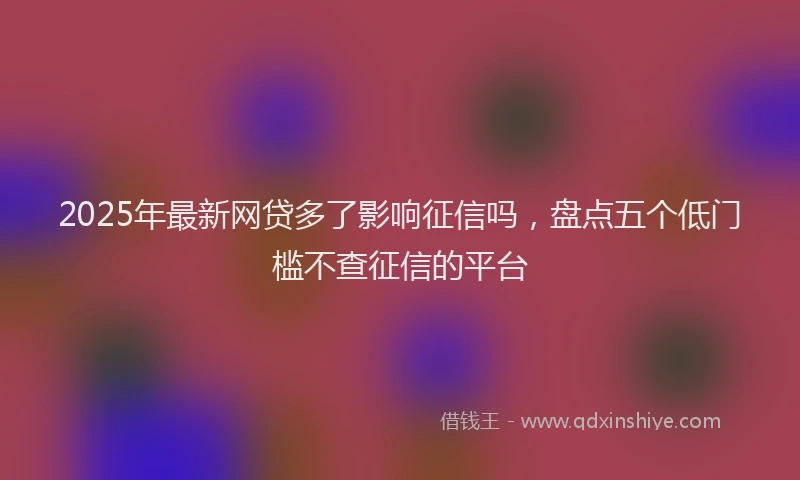 2025年最新网贷多了影响征信吗，盘点五个低门槛不查征信的平台