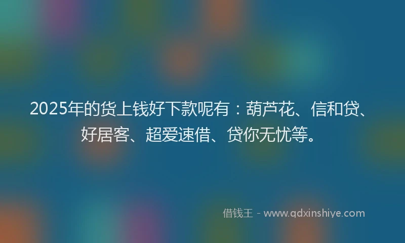 2025年的货上钱好下款呢有：葫芦花、信和贷、好居客、超爱速借、贷你无忧等。