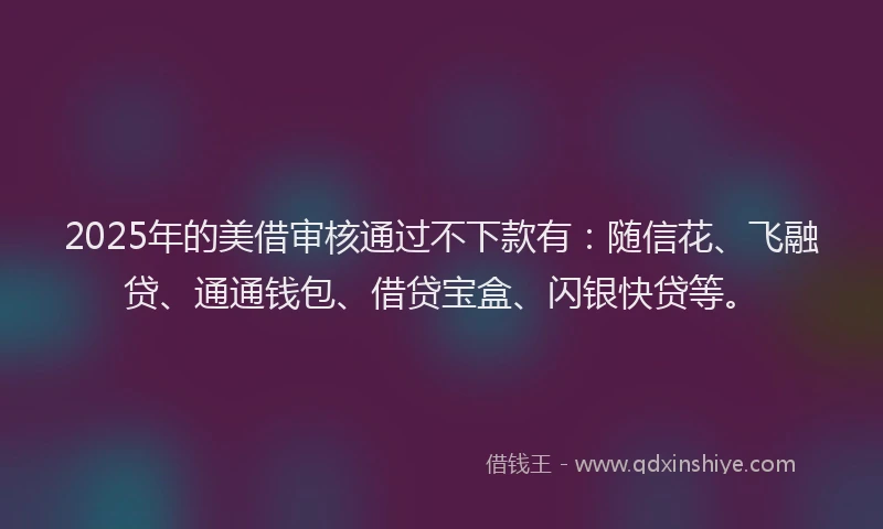 2025年的美借审核通过不下款有：随信花、飞融贷、通通钱包、借贷宝盒、闪银快贷等。