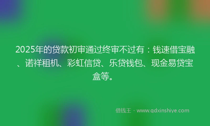 2025年的贷款初审通过终审不过有：钱速借宝融、诺祥租机、彩虹信贷、乐贷钱包、现金易贷宝盒等。