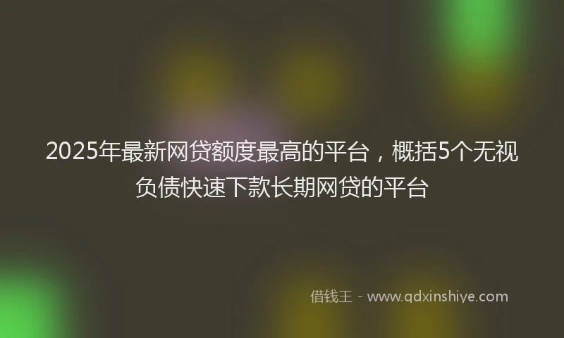 2025年最新网贷额度最高的平台，概括5个无视负债快速下款长期网贷的平台