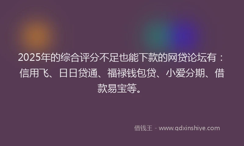 2025年的综合评分不足也能下款的网贷论坛有：信用飞、日日贷通、福禄钱包贷、小爱分期、借款易宝等。