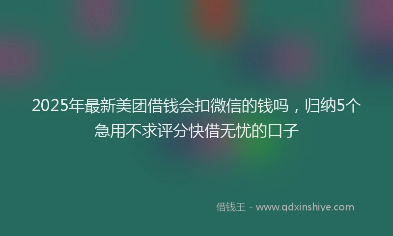 2025年最新美团借钱会扣微信的钱吗，归纳5个急用不求评分快借无忧的口子