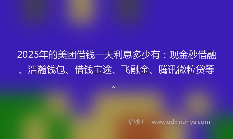 2025年的美团借钱一天利息多少有：现金秒借融、浩瀚钱包、借钱宝途、飞融金、腾讯微粒贷等。