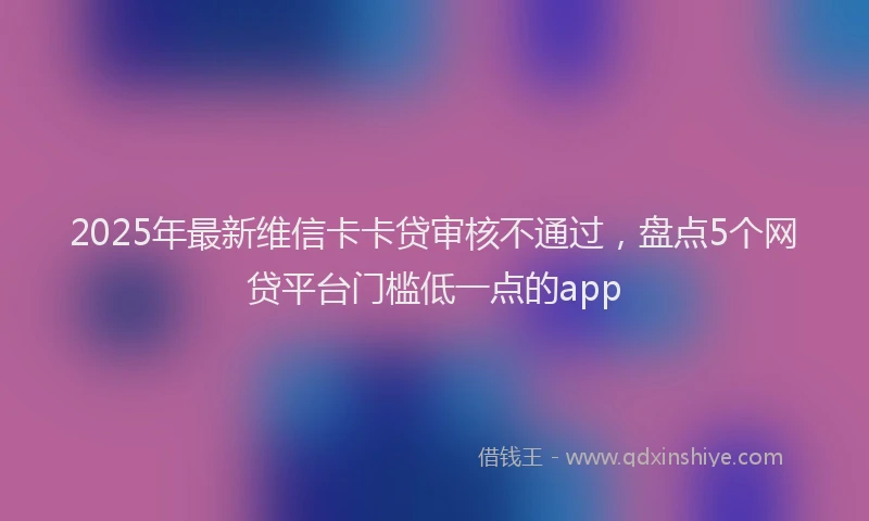 2025年最新维信卡卡贷审核不通过，盘点5个网贷平台门槛低一点的app