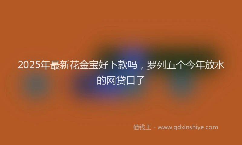 2025年最新花金宝好下款吗，罗列五个今年放水的网贷口子