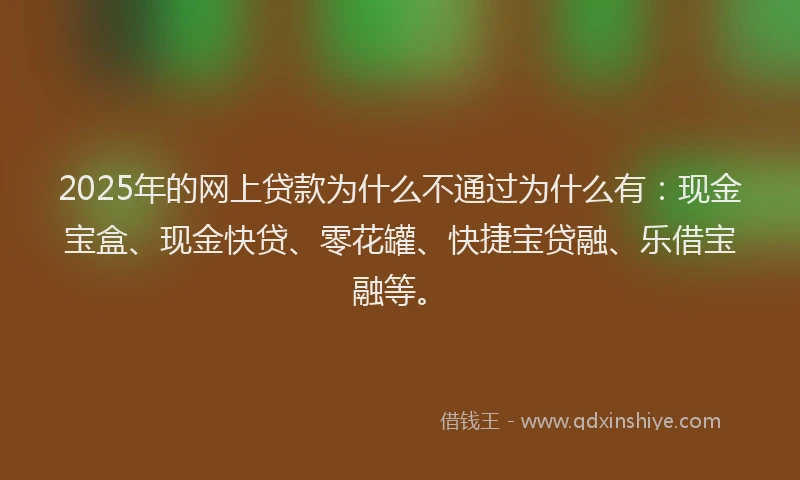 2025年的网上贷款为什么不通过为什么有：现金宝盒、现金快贷、零花罐、快捷宝贷融、乐借宝融等。