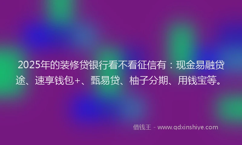 2025年的装修贷银行看不看征信有：现金易融贷途、速享钱包+、甄易贷、柚子分期、用钱宝等。