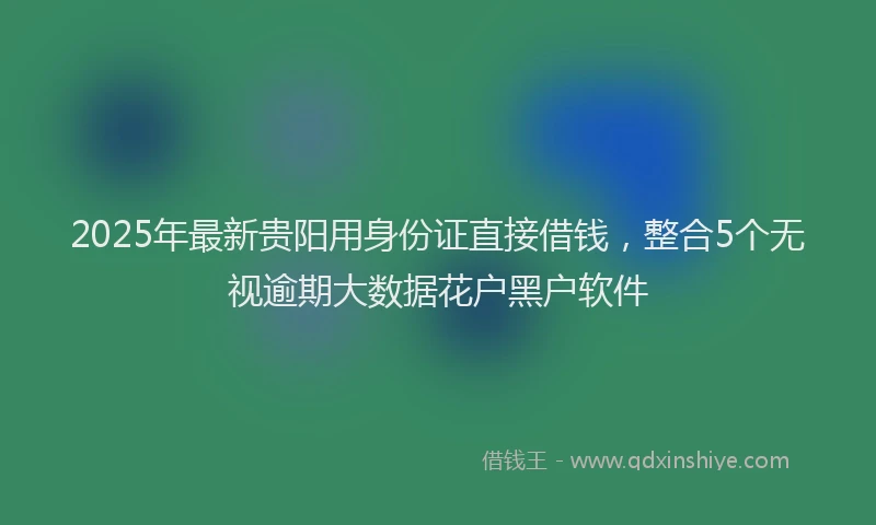 2025年最新贵阳用身份证直接借钱，整合5个无视逾期大数据花户黑户软件