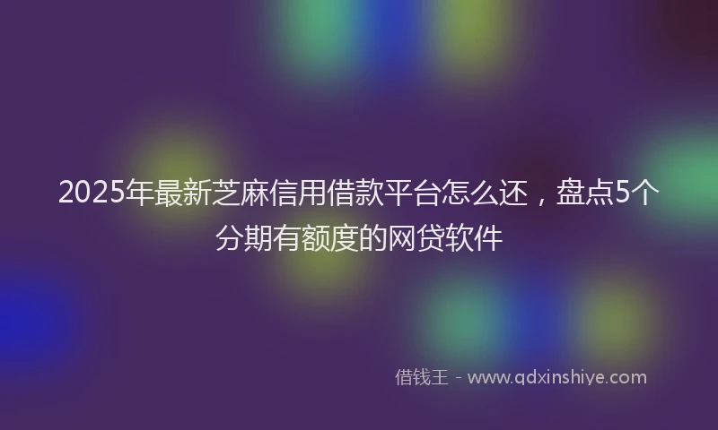 2025年最新芝麻信用借款平台怎么还，盘点5个分期有额度的网贷软件