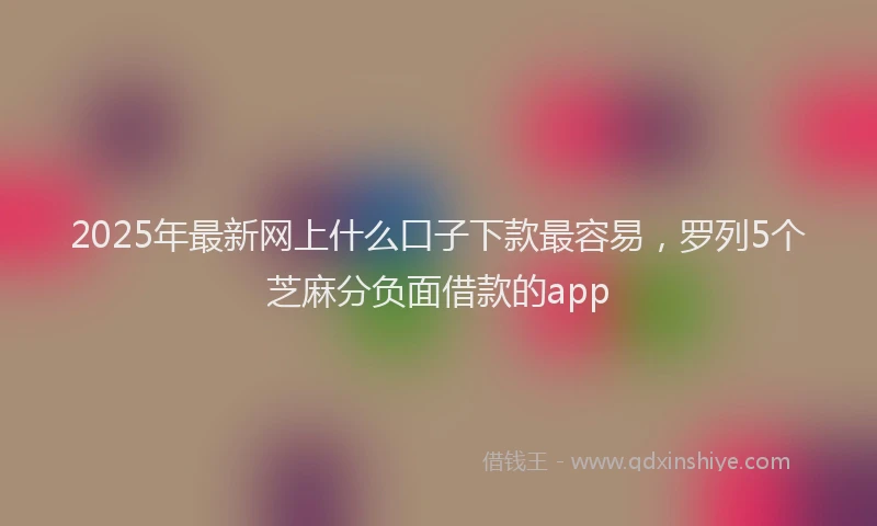 2025年最新网上什么口子下款最容易，罗列5个芝麻分负面借款的app