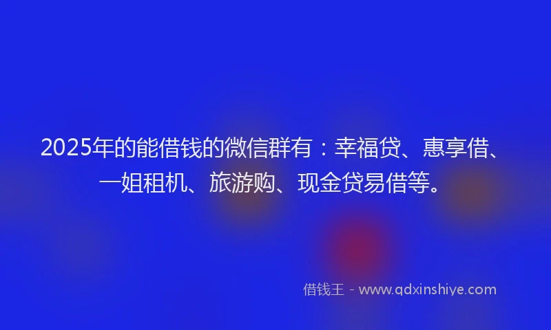 2025年的能借钱的微信群有：幸福贷、惠享借、一姐租机、旅游购、现金贷易借等。
