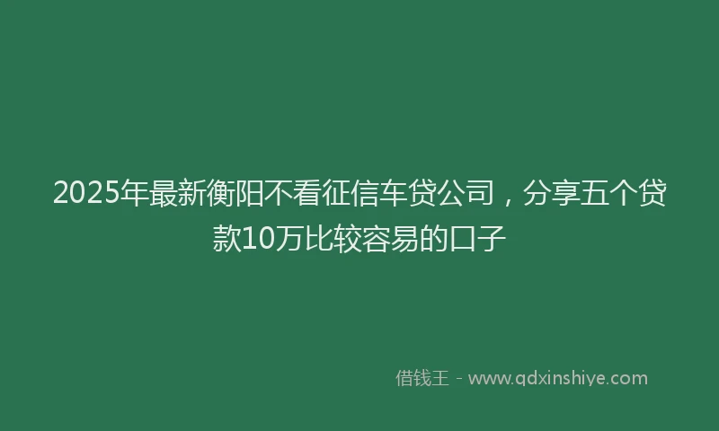 2025年最新衡阳不看征信车贷公司,分享五个贷款10万比较容易的口子