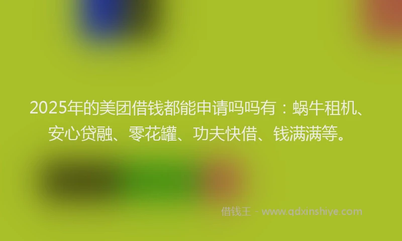 2025年的美团借钱都能申请吗吗有：蜗牛租机、安心贷融、零花罐、功夫快借、钱满满等。