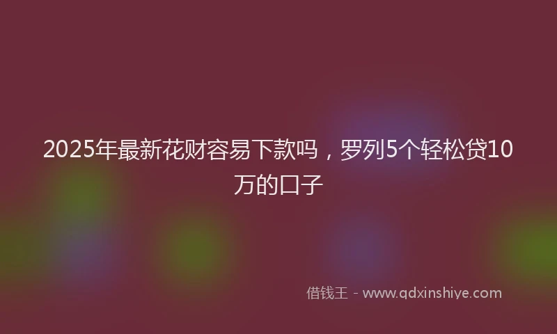 2025年最新花财容易下款吗，罗列5个轻松贷10万的口子