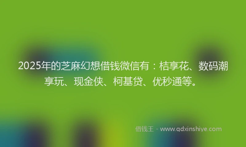 2025年的芝麻幻想借钱微信有：桔享花、数码潮享玩、现金侠、柯基贷、优秒通等。