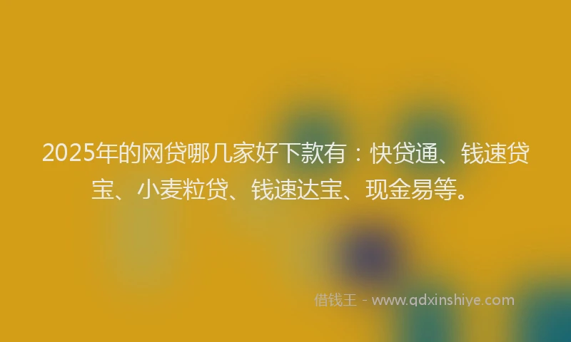 2025年的网贷哪几家好下款有：快贷通、钱速贷宝、小麦粒贷、钱速达宝、现金易等。