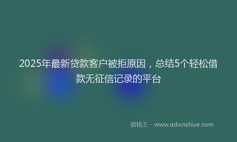 2025年最新贷款客户被拒原因，总结5个轻松借款无征信记录的平台