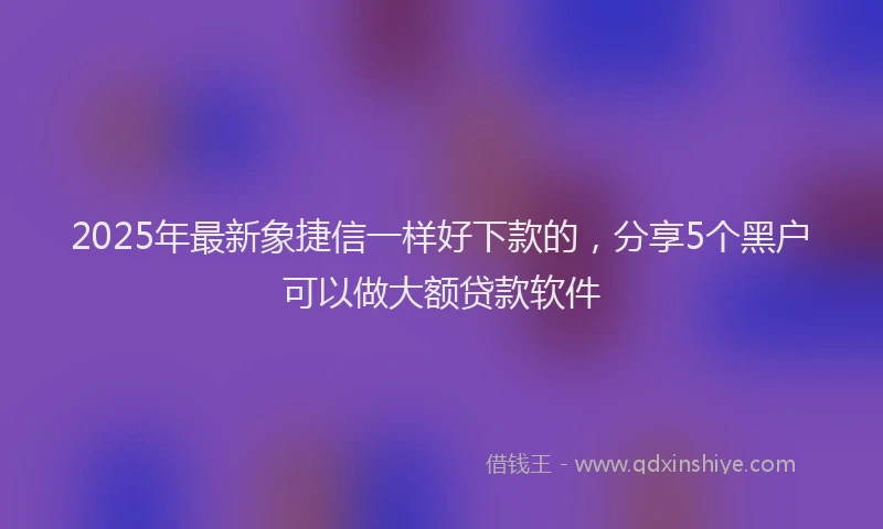 2025年最新象捷信一样好下款的，分享5个黑户可以做大额贷款软件