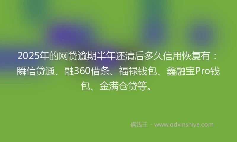 2025年的网贷逾期半年还清后多久信用恢复有：瞬信贷通、融360借条、福禄钱包、鑫融宝Pro钱包、金满仓贷等。