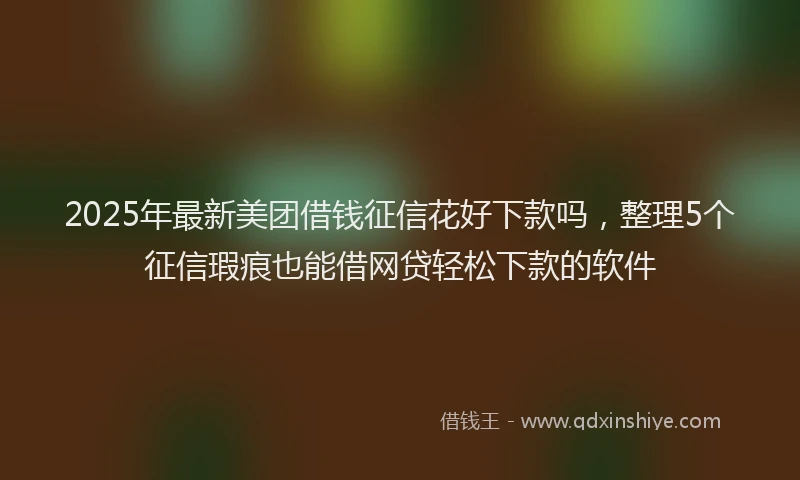 2025年最新美团借钱征信花好下款吗，整理5个征信瑕疵也能借网贷轻松下款的软件