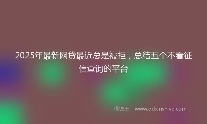 2025年最新网贷最近总是被拒，总结五个不看征信查询的平台