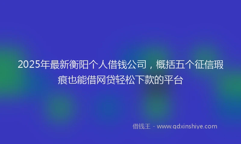 2025年最新衡阳个人借钱公司,概括五个征信瑕疵也能借网贷轻松下款的平台