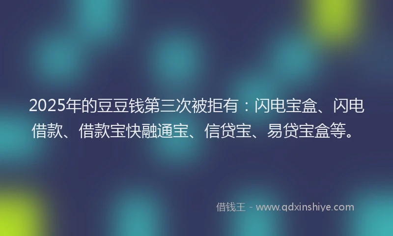 2025年的豆豆钱第三次被拒有：闪电宝盒、闪电借款、借款宝快融通宝、信贷宝、易贷宝盒等。