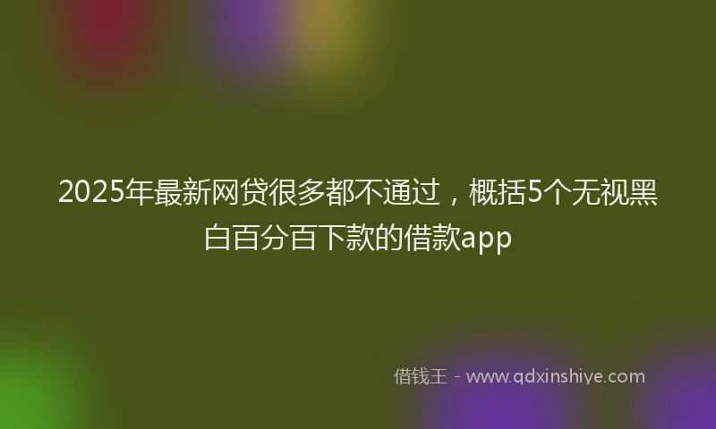 2025年最新网贷很多都不通过，概括5个无视黑白百分百下款的借款app