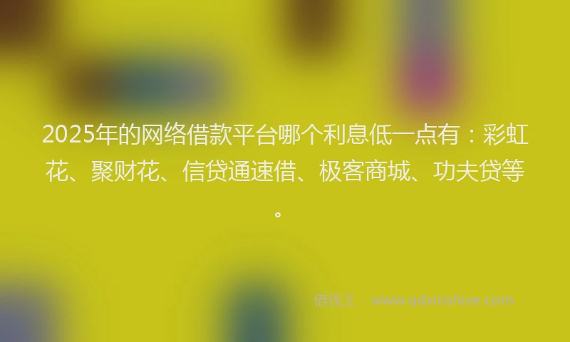2025年的网络借款平台哪个利息低一点有：彩虹花、聚财花、信贷通速借、极客商城、功夫贷等。
