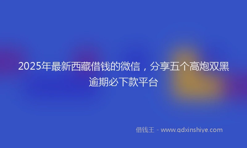 2025年最新西藏借钱的微信，分享五个高炮双黑逾期必下款平台
