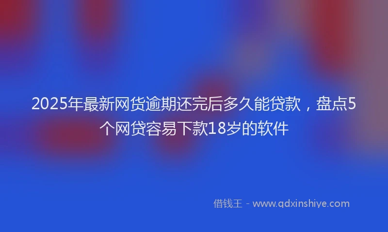 2025年最新网货逾期还完后多久能贷款，盘点5个网贷容易下款18岁的软件