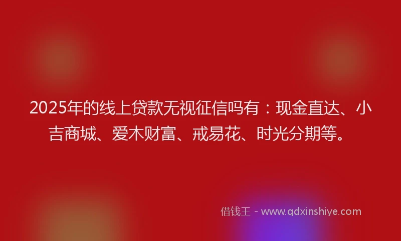 2025年的线上贷款无视征信吗有：现金直达、小吉商城、爱木财富、戒易花、时光分期等。