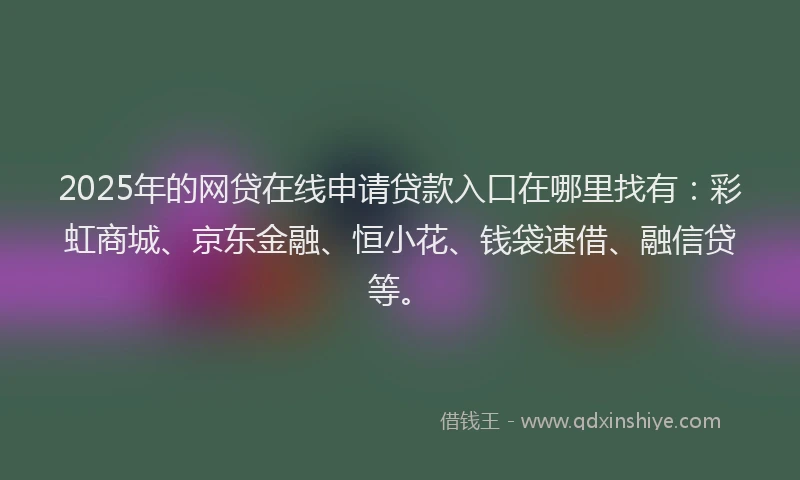 2025年的网贷在线申请贷款入口在哪里找有：彩虹商城、京东金融、恒小花、钱袋速借、融信贷等。