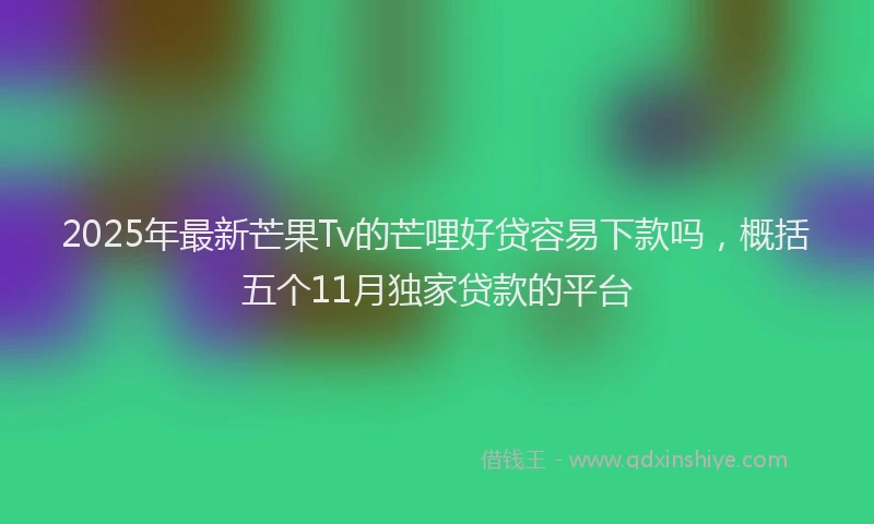 2025年最新芒果Tv的芒哩好贷容易下款吗，概括五个11月独家贷款的平台