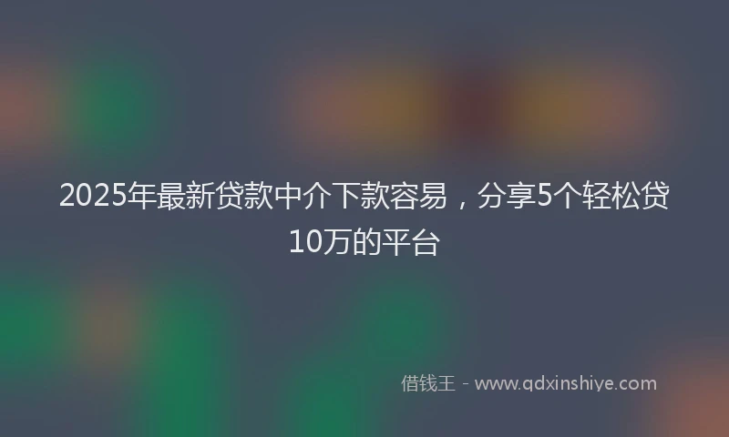 2025年最新贷款中介下款容易，分享5个轻松贷10万的平台