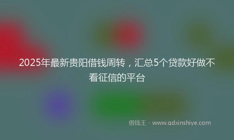 2025年最新贵阳借钱周转，汇总5个贷款好做不看征信的平台