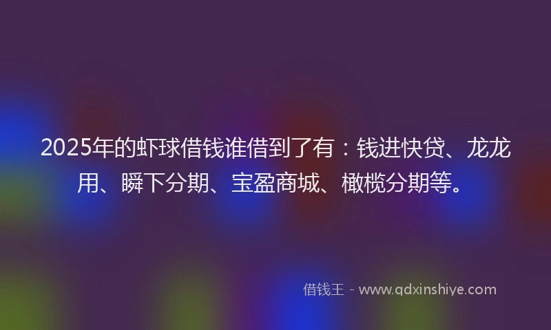 2025年的虾球借钱谁借到了有：钱进快贷、龙龙用、瞬下分期、宝盈商城、橄榄分期等。