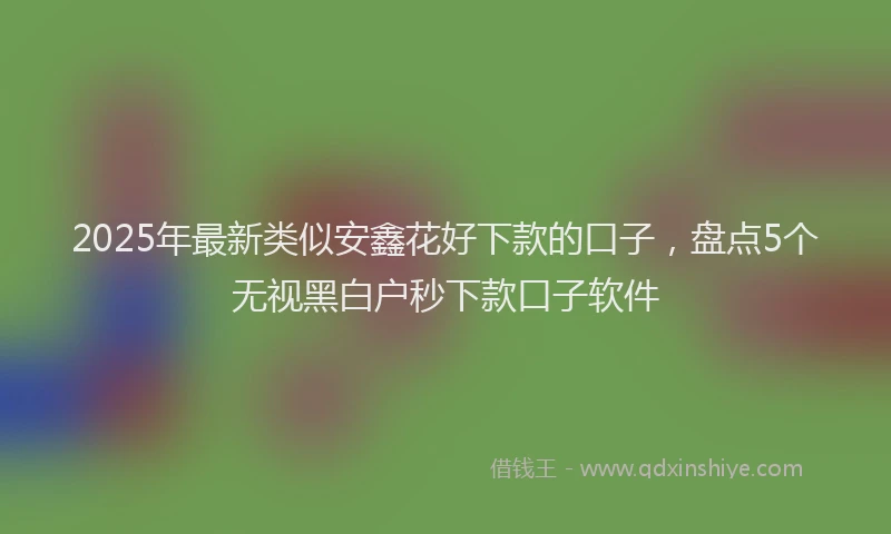 2025年最新类似安鑫花好下款的口子，盘点5个无视黑白户秒下款口子软件