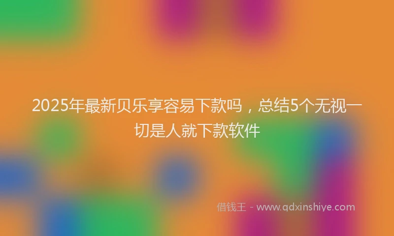 2025年最新贝乐享容易下款吗，总结5个无视一切是人就下款软件