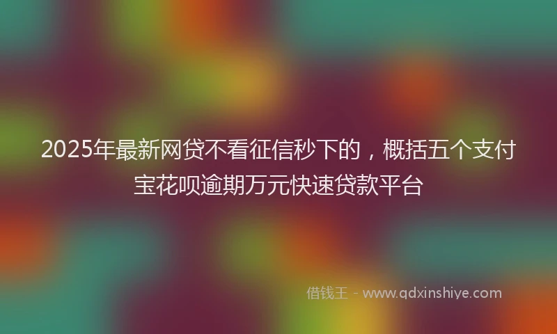 2025年最新网贷不看征信秒下的，概括五个支付宝花呗逾期万元快速贷款平台