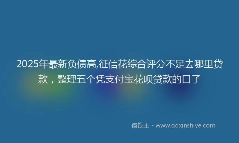 2025年最新负债高,征信花综合评分不足去哪里贷款，整理五个凭支付宝花呗贷款的口子