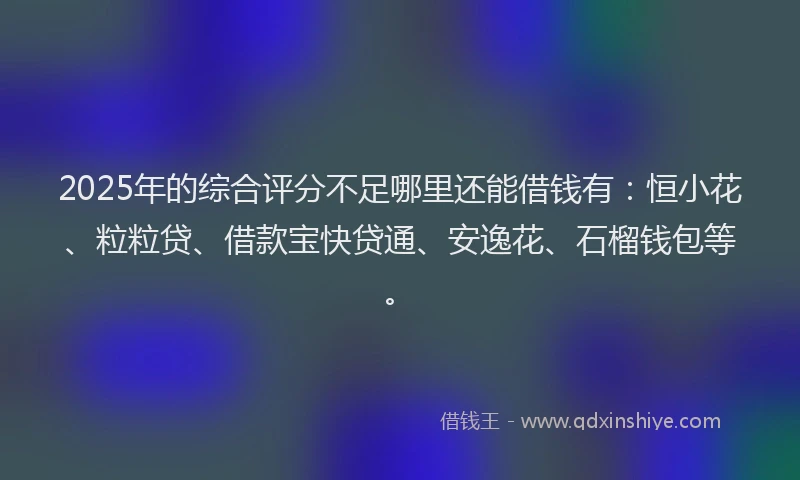 2025年的综合评分不足哪里还能借钱有：恒小花、粒粒贷、借款宝快贷通、安逸花、石榴钱包等。