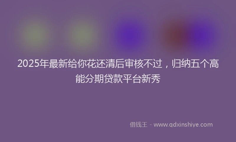 2025年最新给你花还清后审核不过，归纳五个高能分期贷款平台新秀
