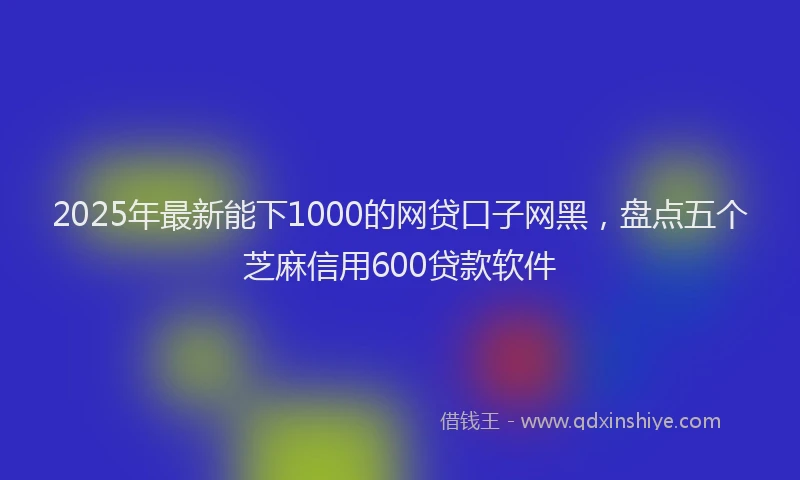 2025年最新能下1000的网贷口子网黑，盘点五个芝麻信用600贷款软件