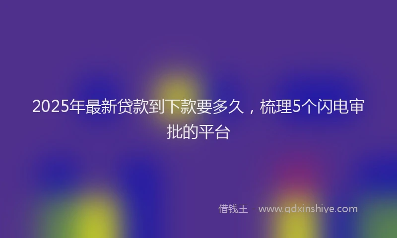 2025年最新贷款到下款要多久，梳理5个闪电审批的平台