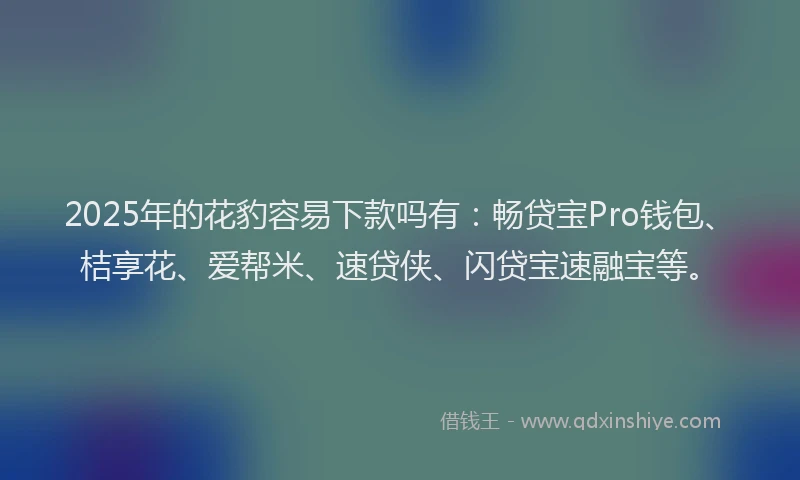 2025年的花豹容易下款吗有：畅贷宝Pro钱包、桔享花、爱帮米、速贷侠、闪贷宝速融宝等。
