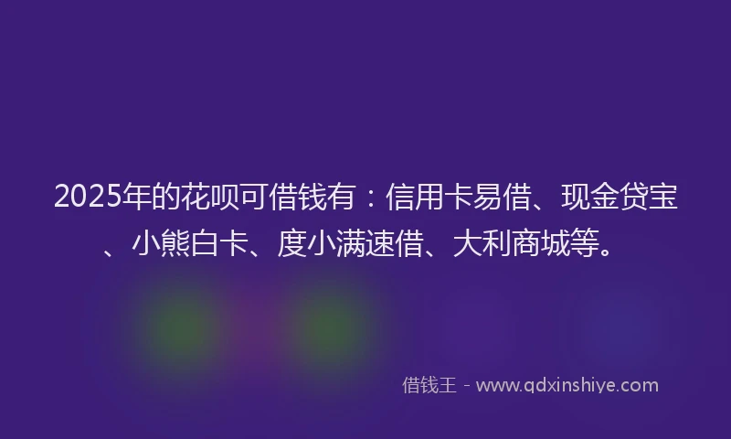 2025年的花呗可借钱有：信用卡易借、现金贷宝、小熊白卡、度小满速借、大利商城等。