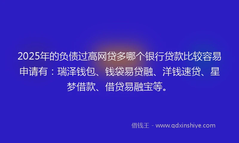 2025年的负债过高网贷多哪个银行贷款比较容易申请有：瑞泽钱包、钱袋易贷融、洋钱速贷、星梦借款、借贷易融宝等。